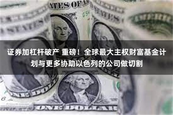 证券加杠杆破产 重磅！全球最大主权财富基金计划与更多协助以色列的公司做切割