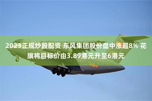 2023正规炒股配资 东风集团股份盘中涨超8% 花旗将目标价由3.89港元升至6港元