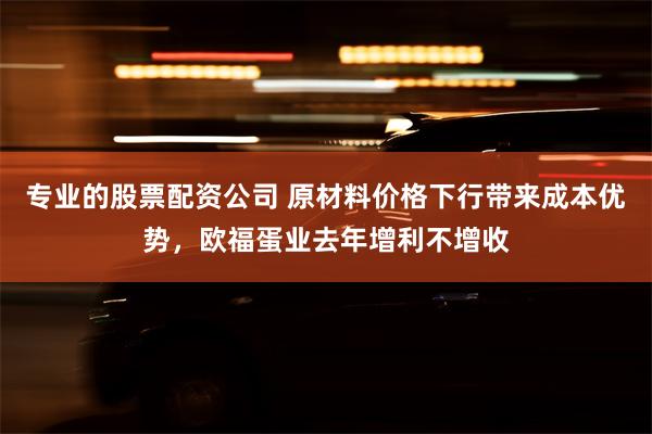 专业的股票配资公司 原材料价格下行带来成本优势，欧福蛋业去年增利不增收