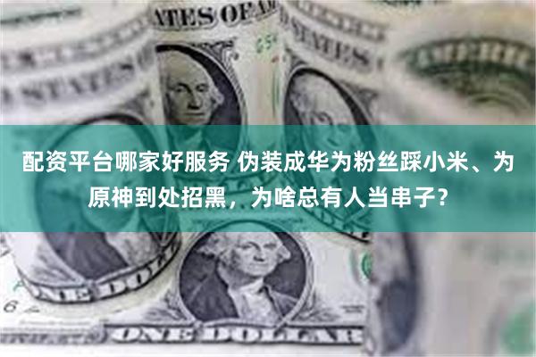 配资平台哪家好服务 伪装成华为粉丝踩小米、为原神到处招黑，为啥总有人当串子？