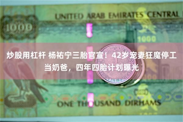炒股用杠杆 杨祐宁三胎官宣！42岁宠妻狂魔停工当奶爸，四年四胎计划曝光