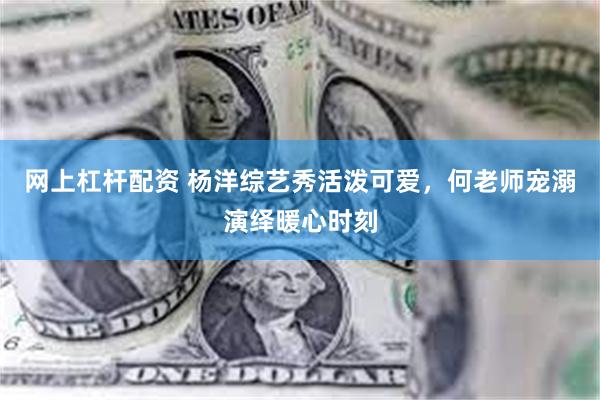 网上杠杆配资 杨洋综艺秀活泼可爱，何老师宠溺演绎暖心时刻