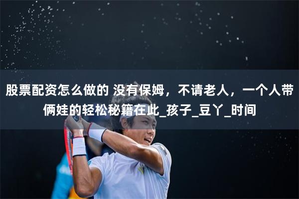 股票配资怎么做的 没有保姆，不请老人，一个人带俩娃的轻松秘籍在此_孩子_豆丫_时间