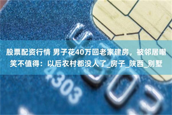 股票配资行情 男子花40万回老家建房，被邻居嘲笑不值得：以后农村都没人了_房子_陕西_别墅