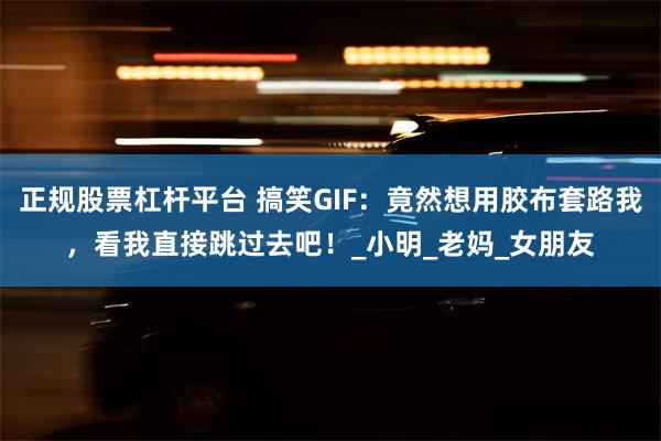 正规股票杠杆平台 搞笑GIF：竟然想用胶布套路我，看我直接跳过去吧！_小明_老妈_女朋友