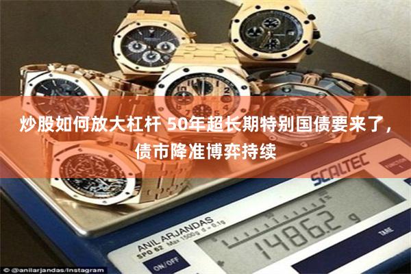 炒股如何放大杠杆 50年超长期特别国债要来了，债市降准博弈持续