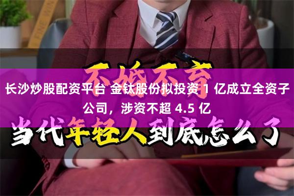 长沙炒股配资平台 金钛股份拟投资 1 亿成立全资子公司，涉资不超 4.5 亿
