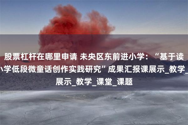 股票杠杆在哪里申请 未央区东前进小学：“基于读写相融的小学低段微童话创作实践研究”成果汇报课展示_教学_课堂_课题