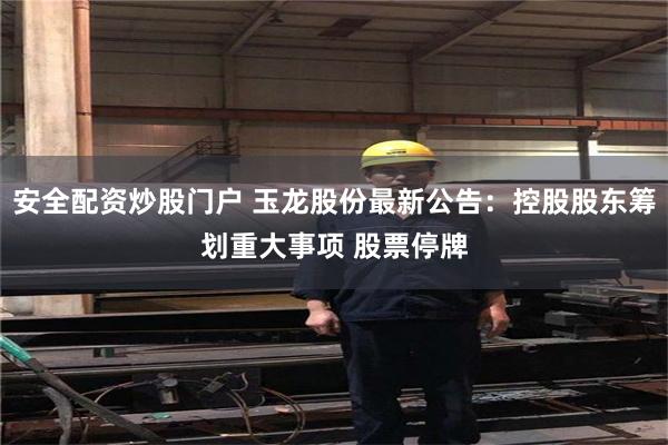 安全配资炒股门户 玉龙股份最新公告：控股股东筹划重大事项 股票停牌