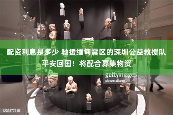 配资利息是多少 驰援缅甸震区的深圳公益救援队平安回国！将配合募集物资