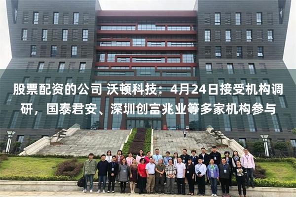 股票配资的公司 沃顿科技：4月24日接受机构调研，国泰君安、深圳创富兆业等多家机构参与