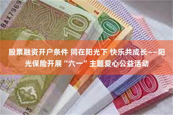 股票融资开户条件 同在阳光下 快乐共成长——阳光保险开展“六一”主题爱心公益活动