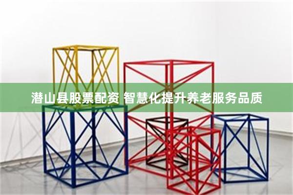 潜山县股票配资 智慧化提升养老服务品质