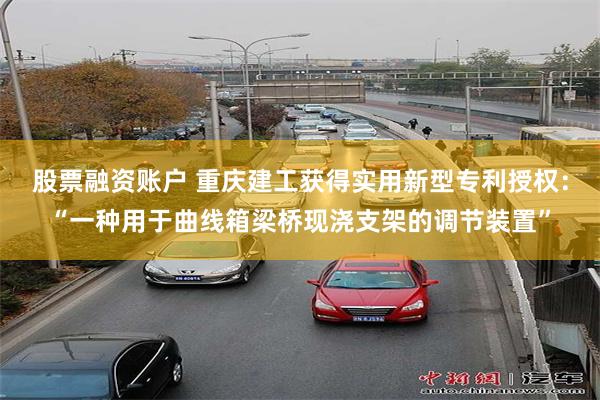 股票融资账户 重庆建工获得实用新型专利授权：“一种用于曲线箱梁桥现浇支架的调节装置”