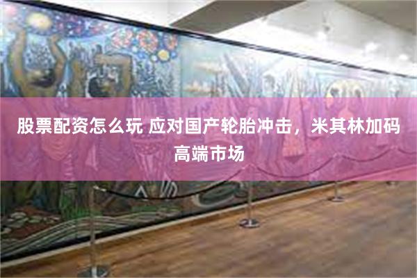股票配资怎么玩 应对国产轮胎冲击，米其林加码高端市场