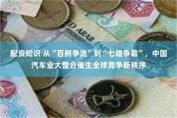 配资知识 从“百舸争流”到“七雄争霸”，中国汽车业大整合催生全球竞争新秩序
