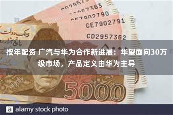 按年配资 广汽与华为合作新进展：华望面向30万级市场，产品定义由华为主导