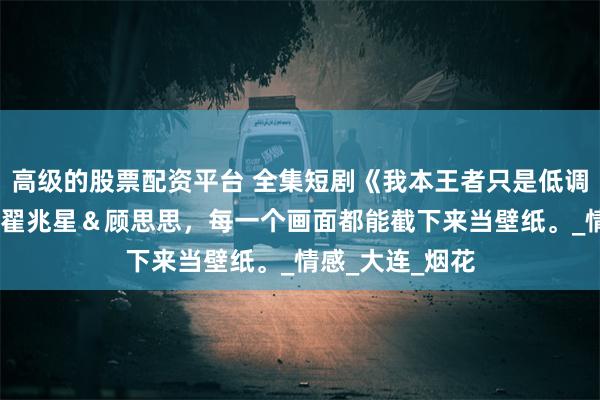 高级的股票配资平台 全集短剧《我本王者只是低调》免费版全集,翟兆星＆顾思思，每一个画面都能截下来当壁纸。_情感_大连_烟花