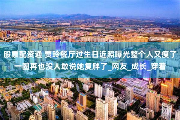 股票配资通 贾玲餐厅过生日近照曝光整个人又瘦了一圈再也没人敢说她复胖了_网友_成长_穿着