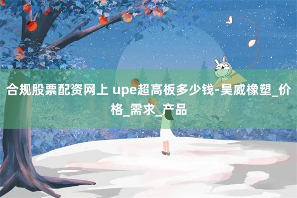 合规股票配资网上 upe超高板多少钱-昊威橡塑_价格_需求_产品