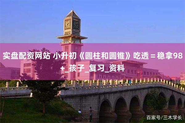 实盘配资网站 小升初《圆柱和圆锥》吃透＝稳拿98+_孩子_复习_资料