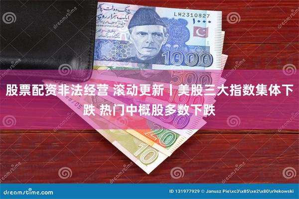 股票配资非法经营 滚动更新丨美股三大指数集体下跌 热门中概股多数下跌