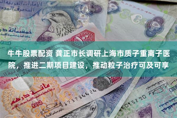 牛牛股票配资 龚正市长调研上海市质子重离子医院，推进二期项目建设，推动粒子治疗可及可享