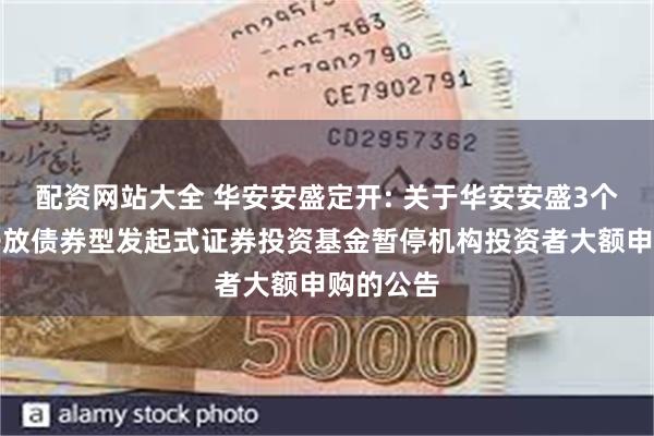 配资网站大全 华安安盛定开: 关于华安安盛3个月定期开放债券型发起式证券投资基金暂停机构投资者大额申购的公告