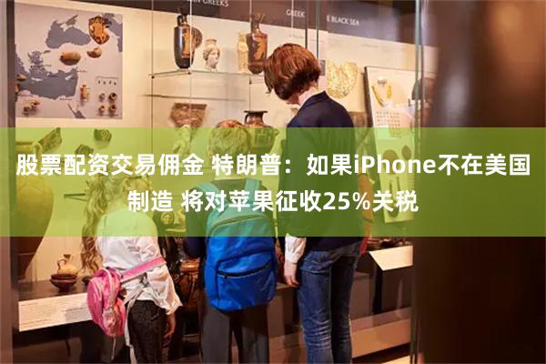 股票配资交易佣金 特朗普：如果iPhone不在美国制造 将对苹果征收25%关税