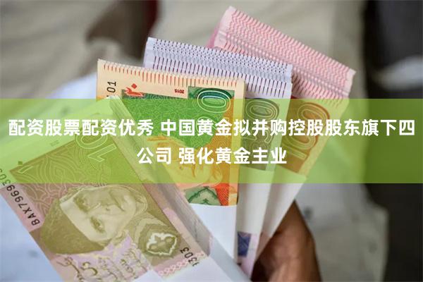 配资股票配资优秀 中国黄金拟并购控股股东旗下四公司 强化黄金主业