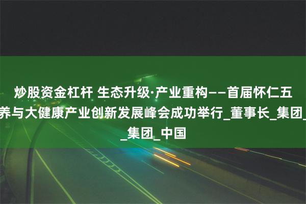 炒股资金杠杆 生态升级·产业重构——首届怀仁五调康养与大健康产业创新发展峰会成功举行_董事长_集团_中国