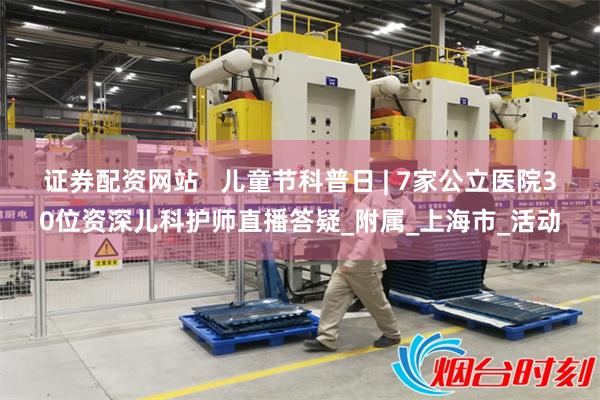 证券配资网站   儿童节科普日 | 7家公立医院30位资深儿科护师直播答疑_附属_上海市_活动