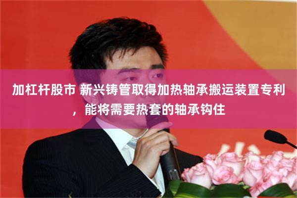 加杠杆股市 新兴铸管取得加热轴承搬运装置专利，能将需要热套的轴承钩住