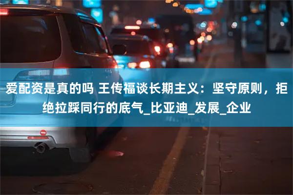 爱配资是真的吗 王传福谈长期主义：坚守原则，拒绝拉踩同行的底气_比亚迪_发展_企业