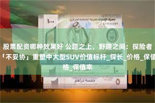 股票配资哪种效果好 公路之上，野趣之间：探险者以「不妥协」重塑中大型SUV价值标杆_探长_价格_保值率