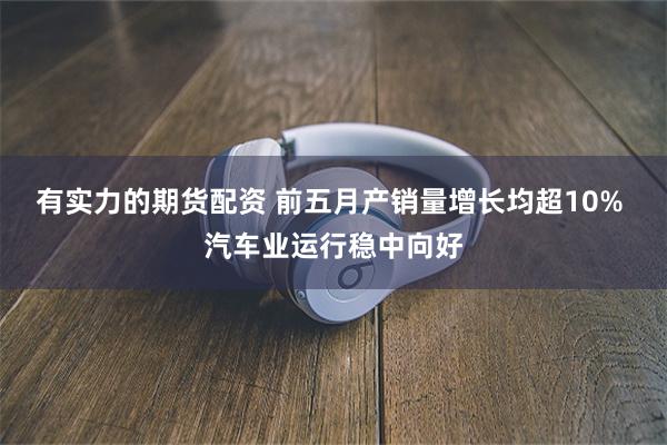 有实力的期货配资 前五月产销量增长均超10% 汽车业运行稳中向好