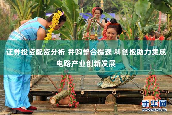 证券投资配资分析 并购整合提速 科创板助力集成电路产业创新发展