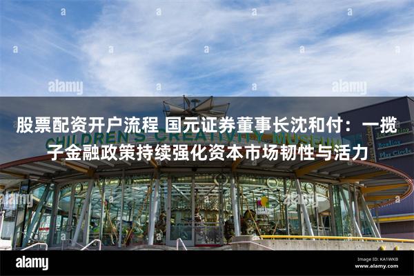 股票配资开户流程 国元证券董事长沈和付：一揽子金融政策持续强化资本市场韧性与活力