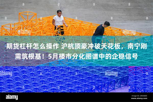 期货杠杆怎么操作 沪杭顶豪冲破天花板，南宁刚需筑根基！5月楼市分化图谱中的企稳信号