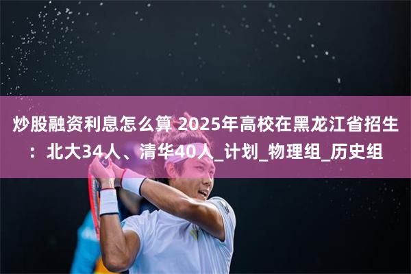 炒股融资利息怎么算 2025年高校在黑龙江省招生：北大34人、清华40人_计划_物理组_历史组