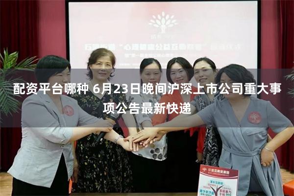 配资平台哪种 6月23日晚间沪深上市公司重大事项公告最新快递