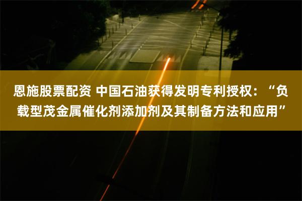 恩施股票配资 中国石油获得发明专利授权：“负载型茂金属催化剂添加剂及其制备方法和应用”