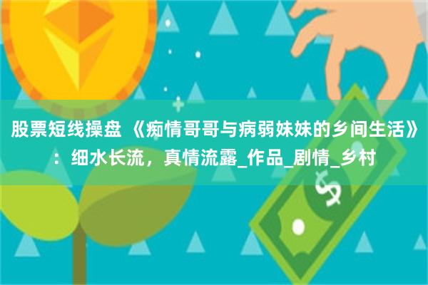 股票短线操盘 《痴情哥哥与病弱妹妹的乡间生活》：细水长流，真情流露_作品_剧情_乡村