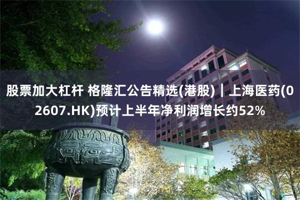 股票加大杠杆 格隆汇公告精选(港股)︱上海医药(02607.HK)预计上半年净利润增长约52%