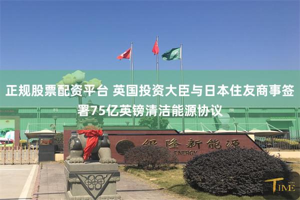 正规股票配资平台 英国投资大臣与日本住友商事签署75亿英镑清洁能源协议
