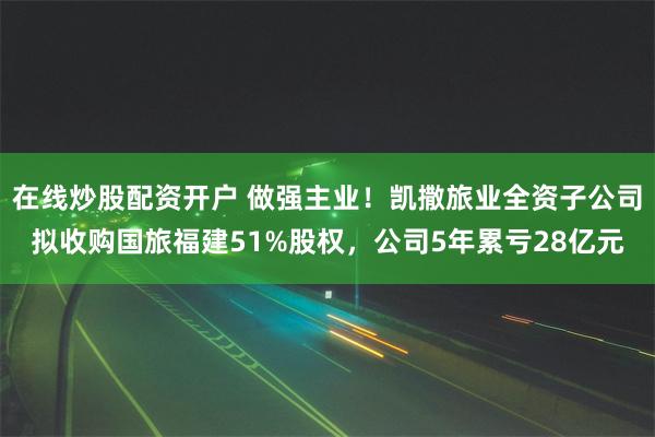 在线炒股配资开户 做强主业！凯撒旅业全资子公司拟收购国旅福建51%股权，公司5年累亏28亿元