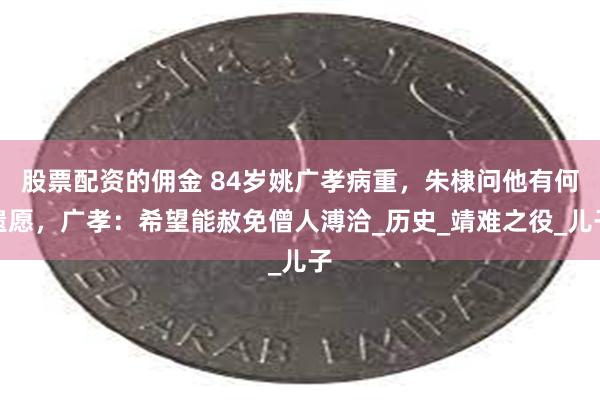 股票配资的佣金 84岁姚广孝病重，朱棣问他有何遗愿，广孝：希望能赦免僧人溥洽_历史_靖难之役_儿子