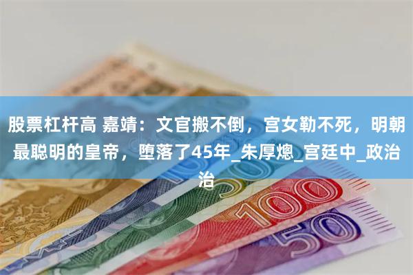 股票杠杆高 嘉靖：文官搬不倒，宫女勒不死，明朝最聪明的皇帝，堕落了45年_朱厚熜_宫廷中_政治