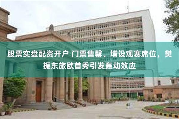 股票实盘配资开户 门票售罄、增设观赛席位，樊振东旅欧首秀引发轰动效应