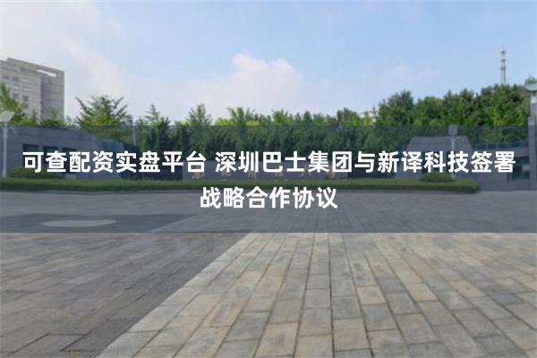 可查配资实盘平台 深圳巴士集团与新译科技签署战略合作协议